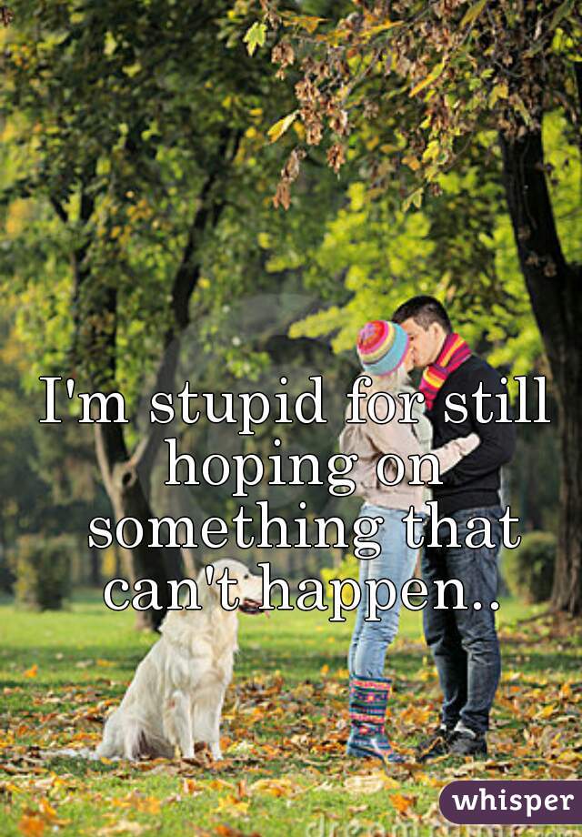 I'm stupid for still hoping on something that can't happen..