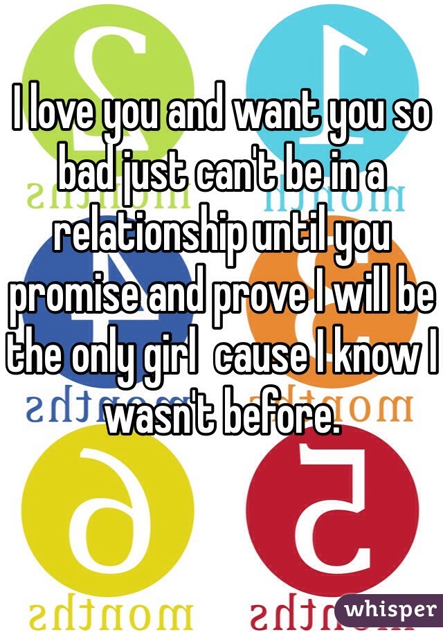 I love you and want you so bad just can't be in a relationship until you promise and prove I will be the only girl  cause I know I wasn't before. 