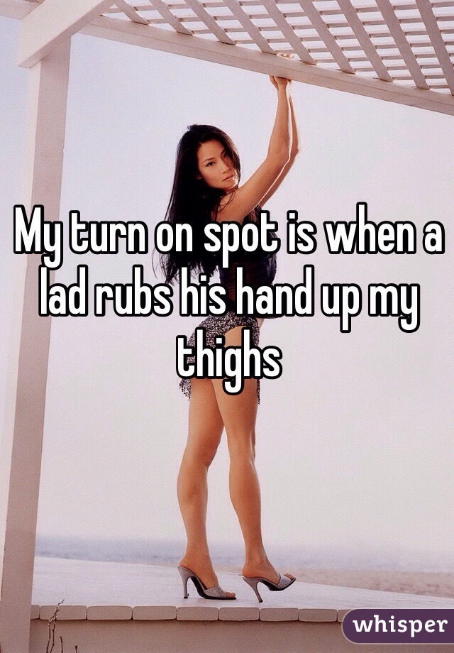 My turn on spot is when a lad rubs his hand up my thighs 