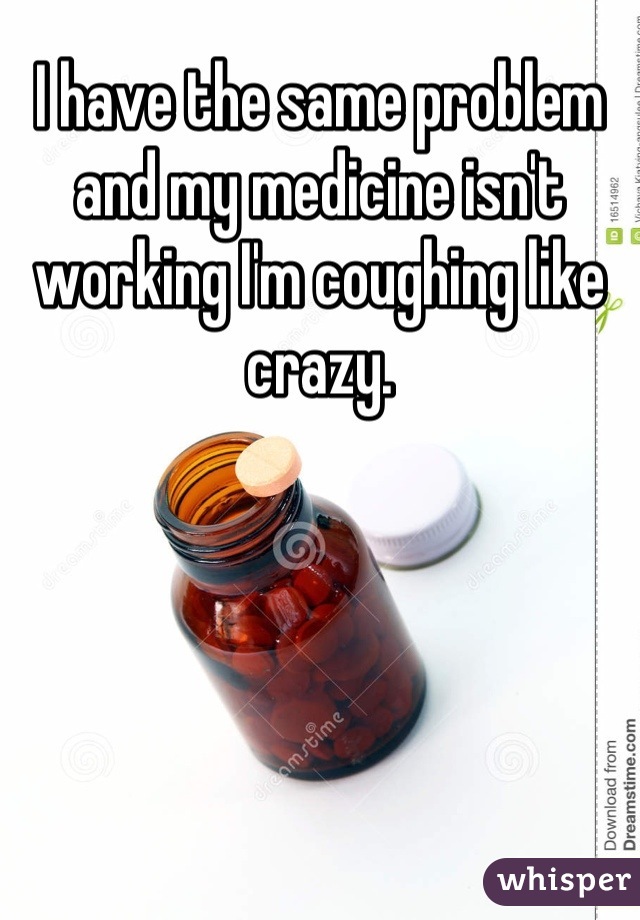 I have the same problem and my medicine isn't working I'm coughing like crazy.