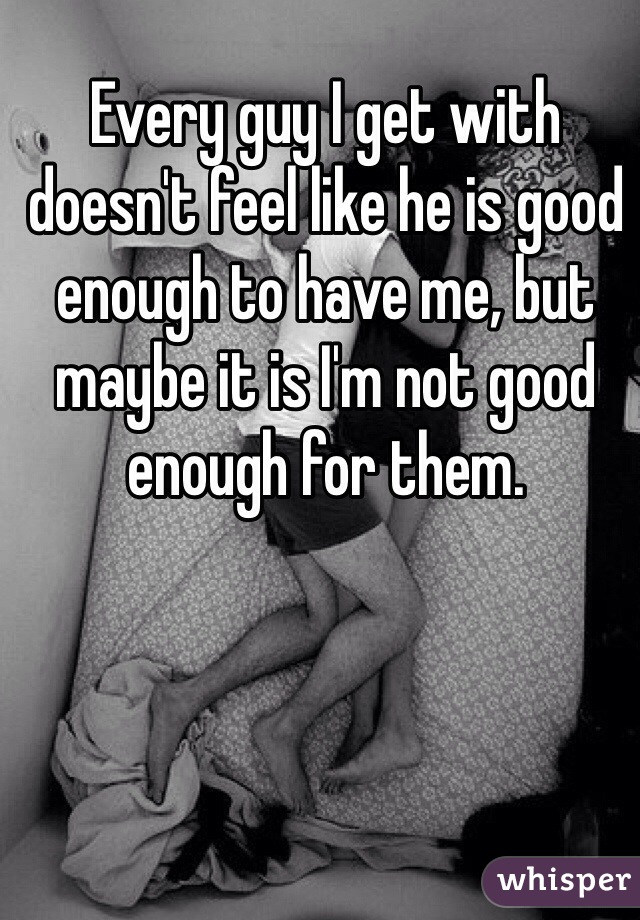 Every guy I get with doesn't feel like he is good enough to have me, but maybe it is I'm not good enough for them.
