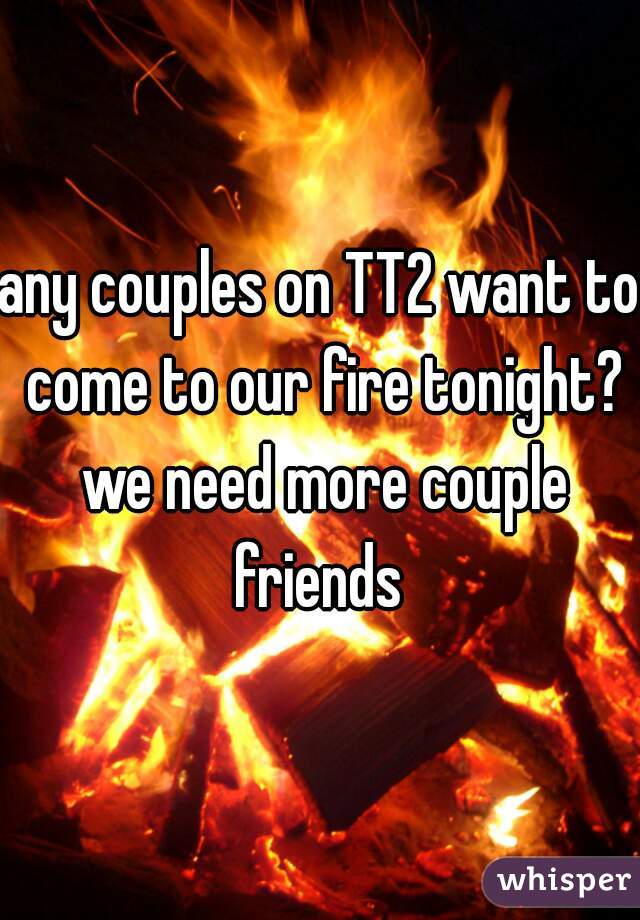 any couples on TT2 want to come to our fire tonight? we need more couple friends 