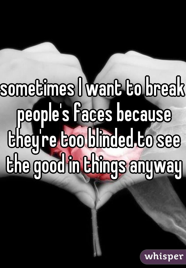 sometimes I want to break people's faces because they're too blinded to see the good in things anyways