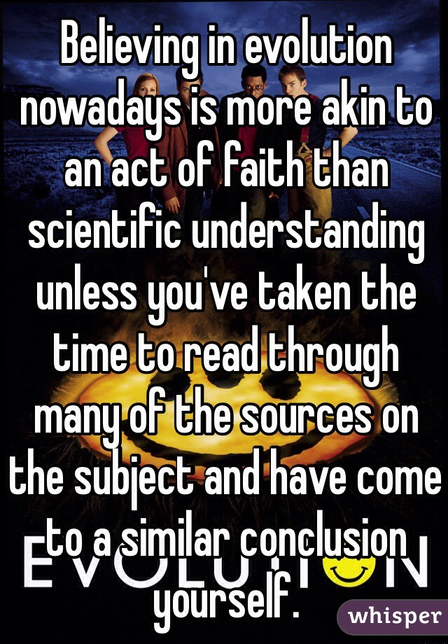 Believing in evolution nowadays is more akin to an act of faith than scientific understanding unless you've taken the time to read through many of the sources on the subject and have come to a similar conclusion yourself.