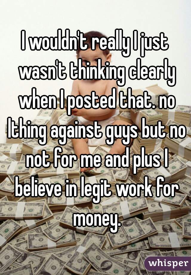 I wouldn't really I just wasn't thinking clearly when I posted that. no lthing against guys but no not for me and plus I believe in legit work for money.