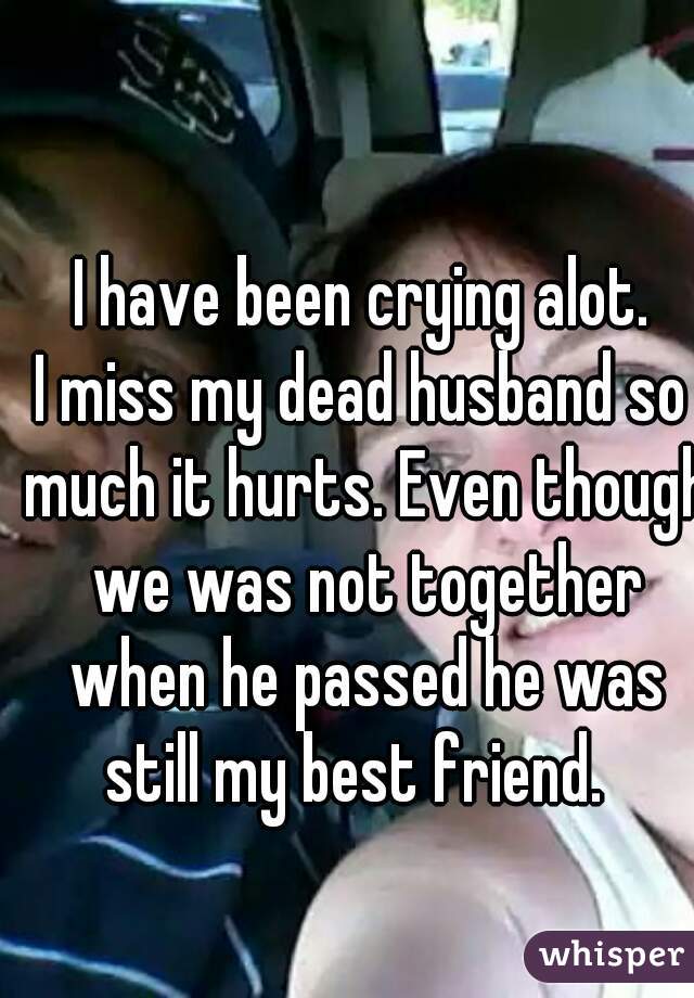 I have been crying alot.
I miss my dead husband so much it hurts. Even though we was not together when he passed he was still my best friend.  