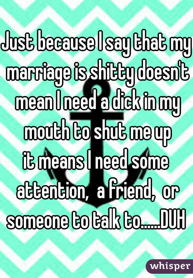 Just because I say that my marriage is shitty doesn't mean I need a dick in my mouth to shut me up
it means I need some attention,  a friend,  or someone to talk to......DUH 