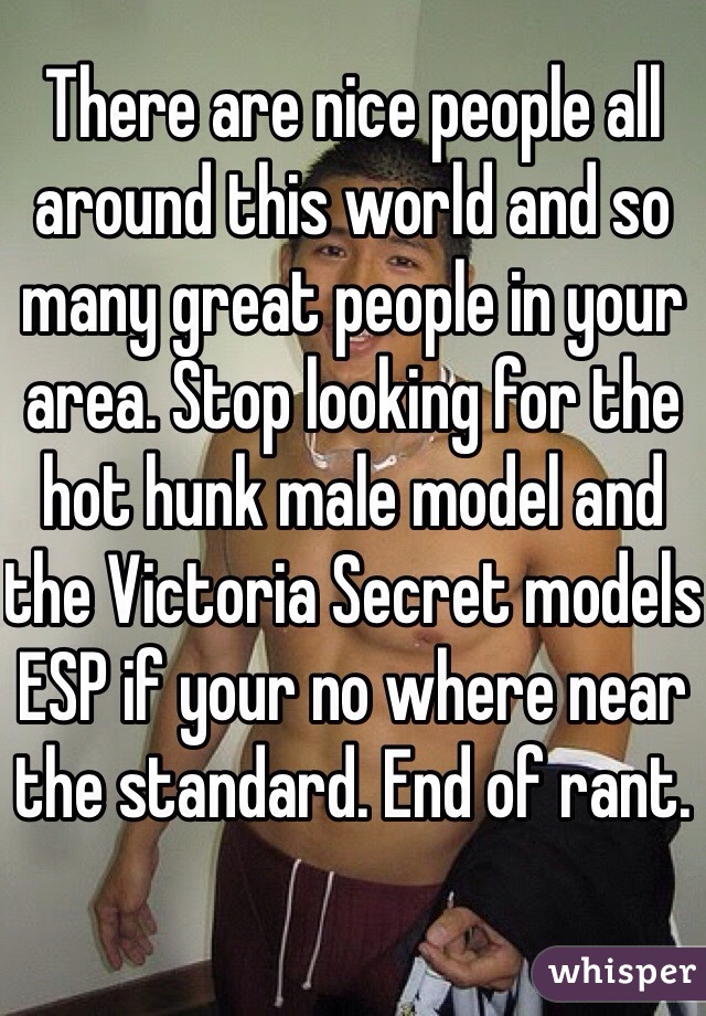 There are nice people all around this world and so many great people in your area. Stop looking for the hot hunk male model and the Victoria Secret models ESP if your no where near the standard. End of rant. 
