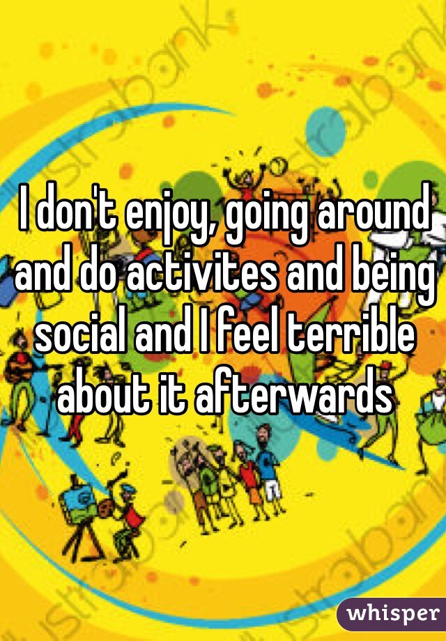 I don't enjoy, going around and do activites and being social and I feel terrible about it afterwards
