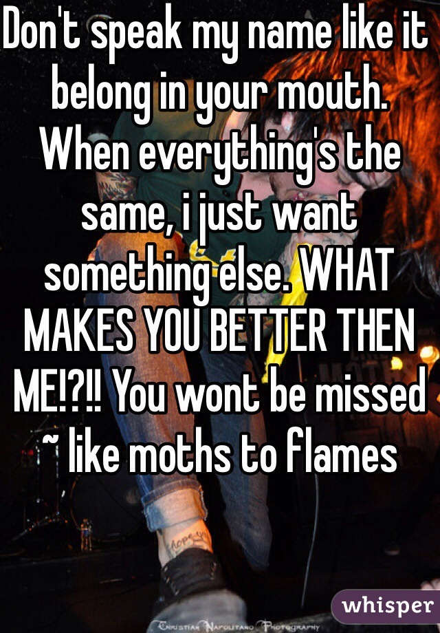 Don't speak my name like it belong in your mouth. When everything's the same, i just want something else. WHAT MAKES YOU BETTER THEN ME!?!! You wont be missed ~ like moths to flames