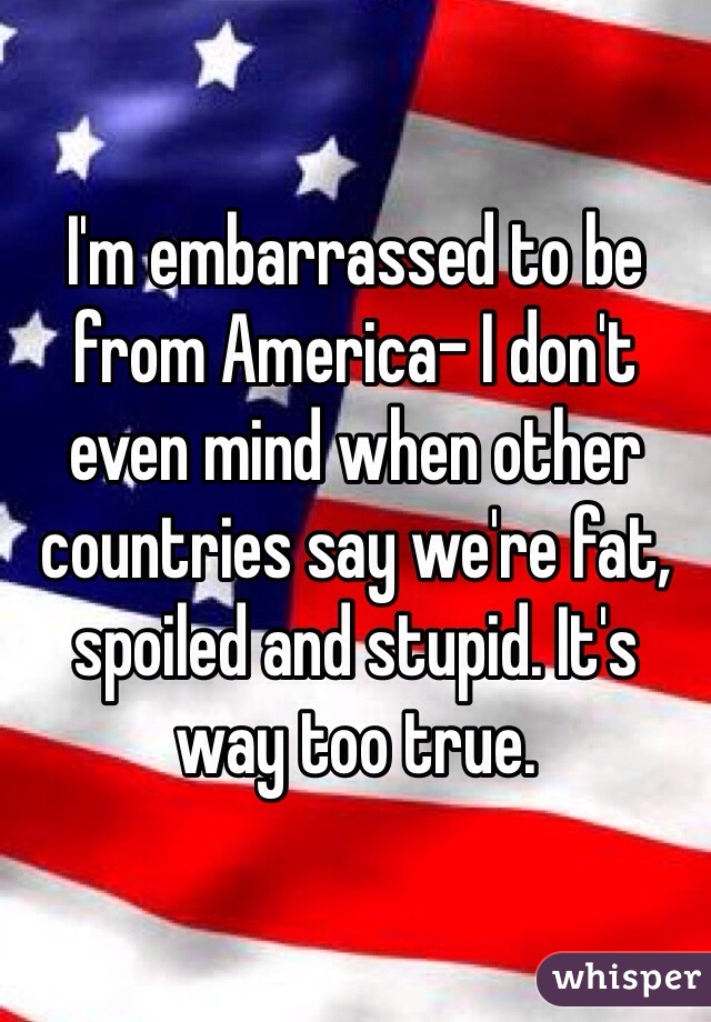 I'm embarrassed to be from America- I don't even mind when other countries say we're fat, spoiled and stupid. It's way too true.