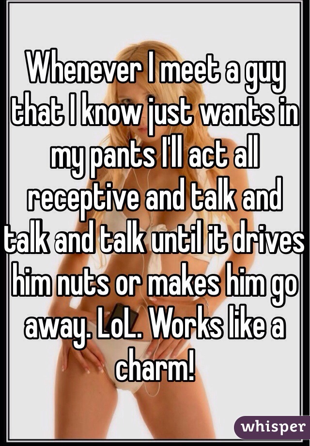 Whenever I meet a guy that I know just wants in my pants I'll act all receptive and talk and talk and talk until it drives him nuts or makes him go away. LoL. Works like a charm!
