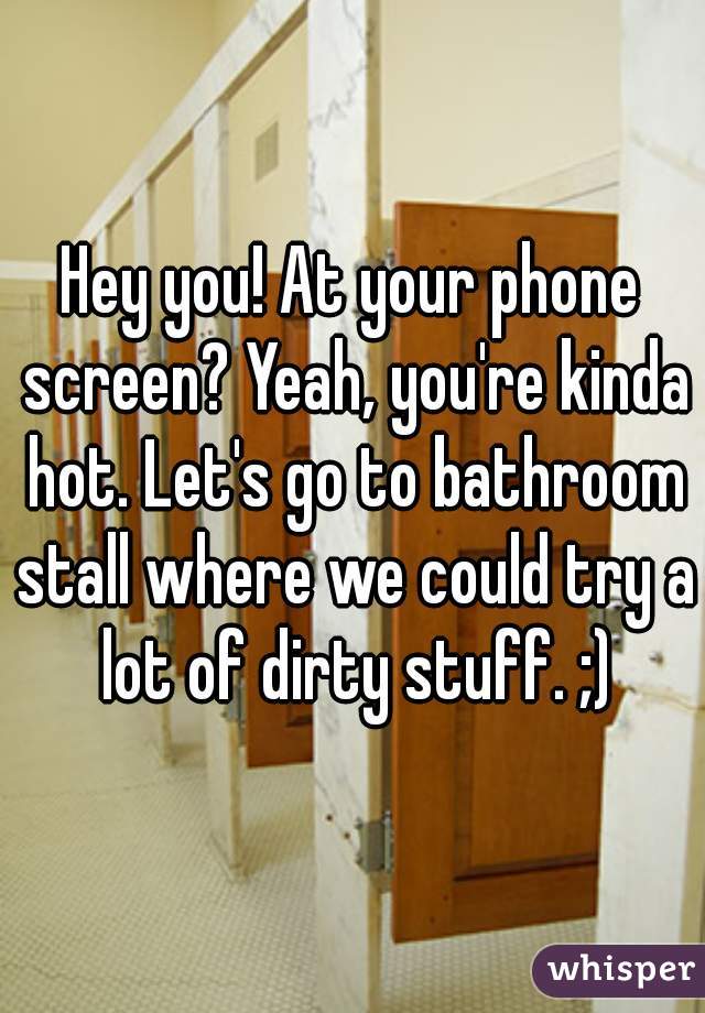 Hey you! At your phone screen? Yeah, you're kinda hot. Let's go to bathroom stall where we could try a lot of dirty stuff. ;)
