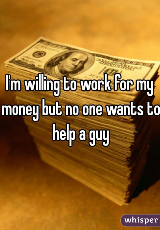 I'm willing to work for my money but no one wants to help a guy