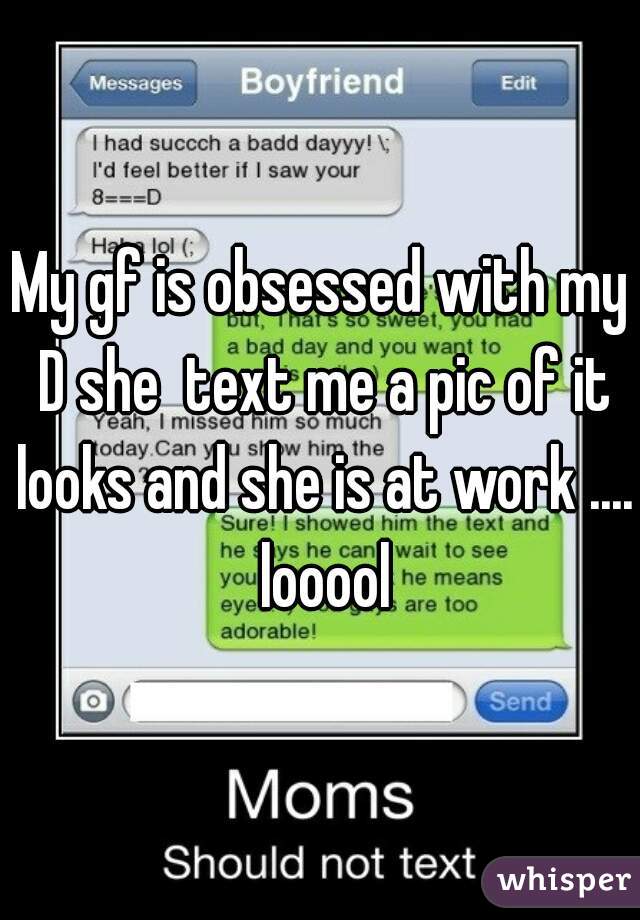 My gf is obsessed with my D she  text me a pic of it looks and she is at work ....  looool 