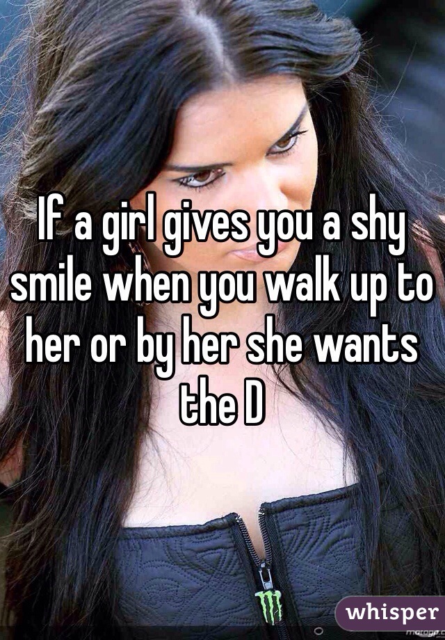 If a girl gives you a shy smile when you walk up to her or by her she wants the D