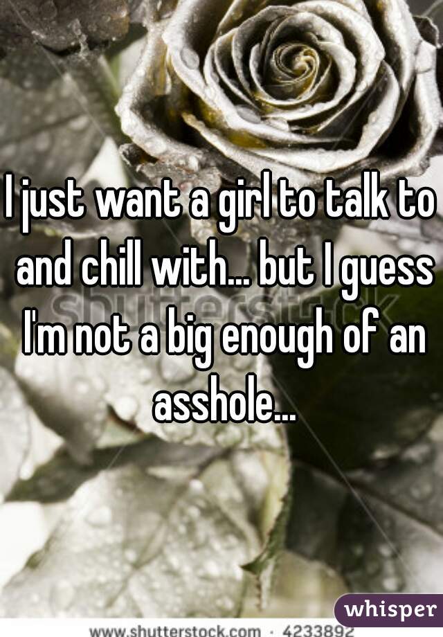 I just want a girl to talk to and chill with... but I guess I'm not a big enough of an asshole...