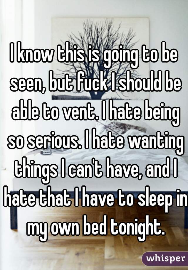 I know this is going to be seen, but fuck I should be able to vent. I hate being so serious. I hate wanting things I can't have, and I hate that I have to sleep in my own bed tonight.