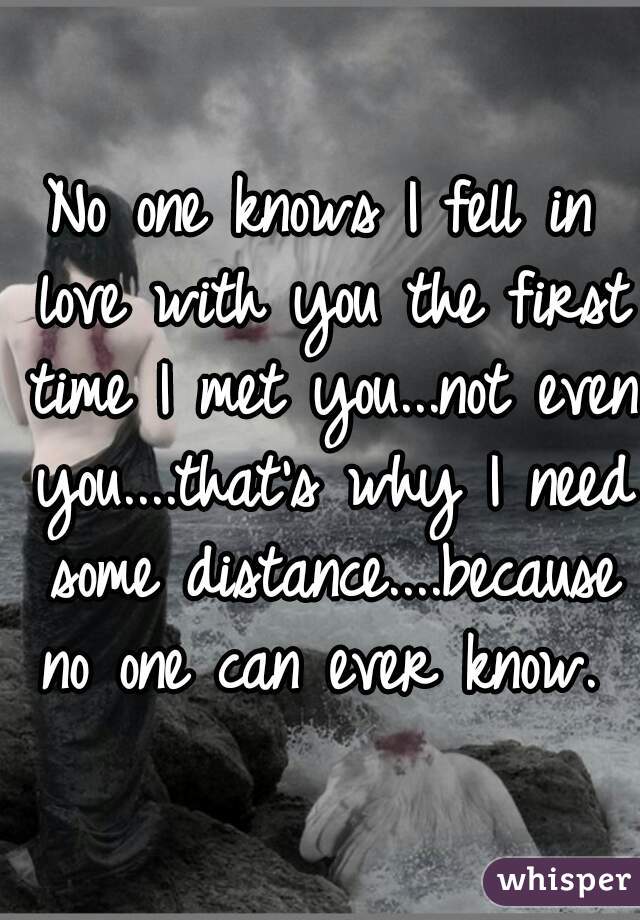 No one knows I fell in love with you the first time I met you...not even you....that's why I need some distance....because no one can ever know. 
