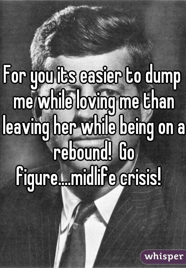 For you its easier to dump me while loving me than leaving her while being on a rebound!  Go figure....midlife crisis!   
