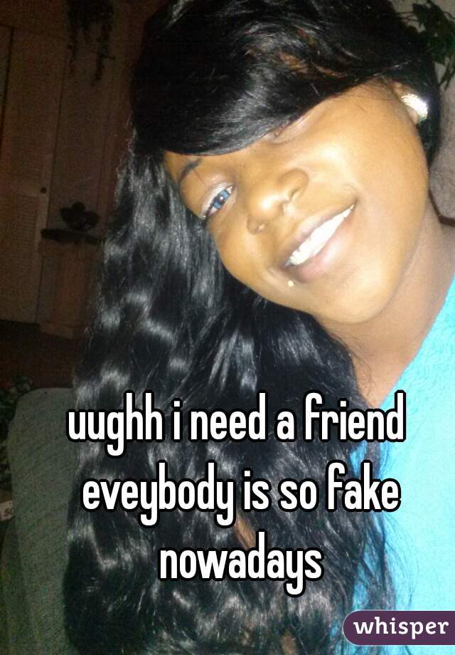 uughh i need a friend eveybody is so fake nowadays
