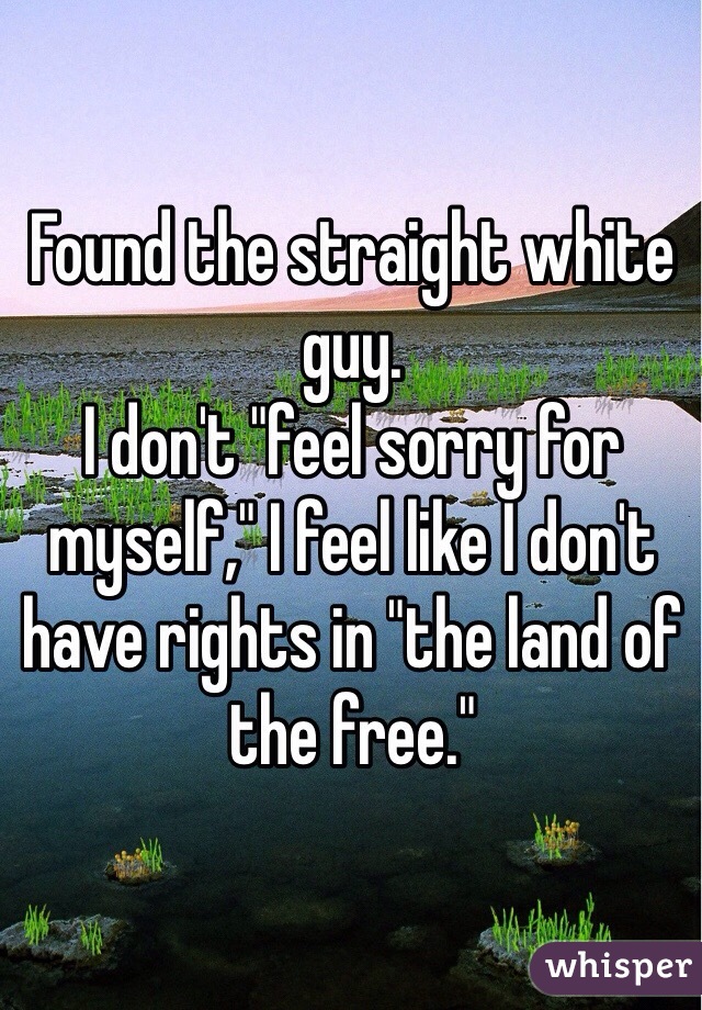 Found the straight white guy.
I don't "feel sorry for myself," I feel like I don't have rights in "the land of the free."