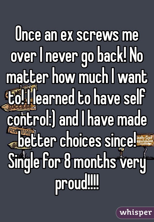 Once an ex screws me over I never go back! No matter how much I want to! I learned to have self control:) and I have made better choices since! Single for 8 months very proud!!!!