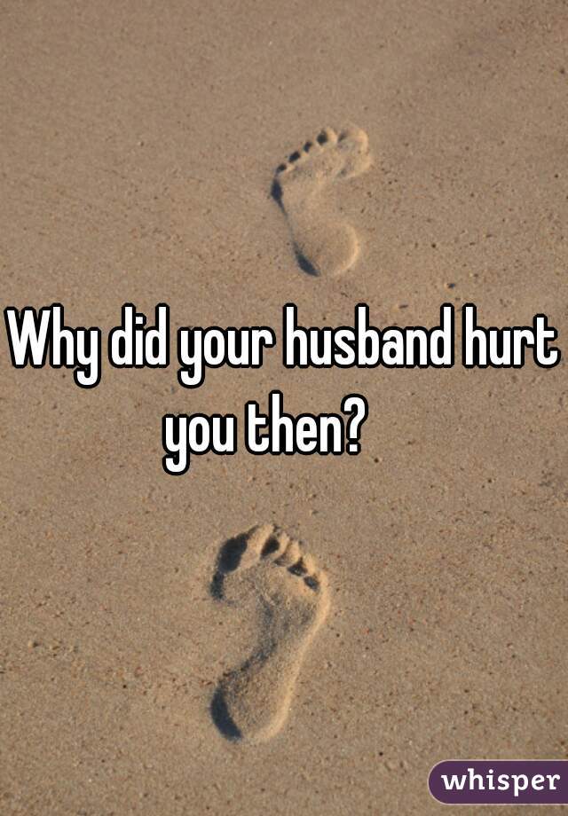 Why did your husband hurt you then?    