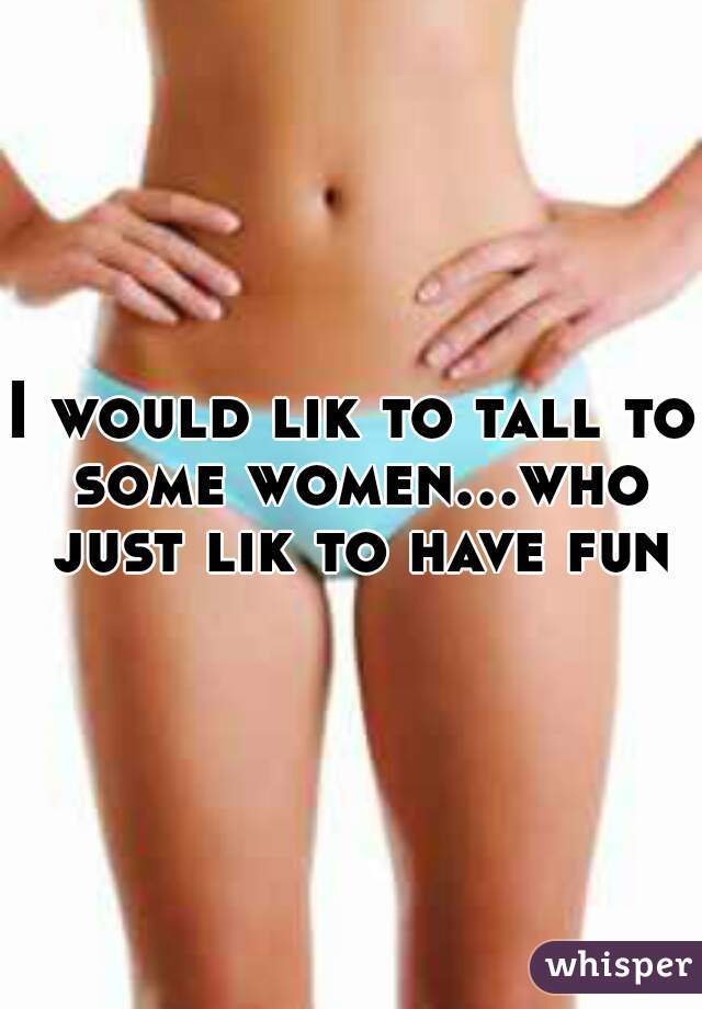 I would lik to tall to some women...who just lik to have fun