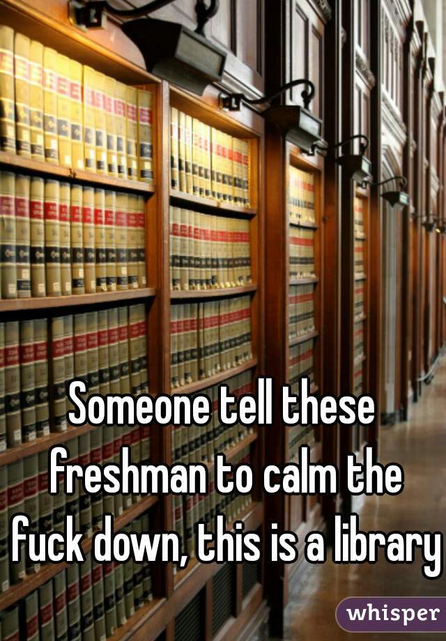 Someone tell these freshman to calm the fuck down, this is a library.