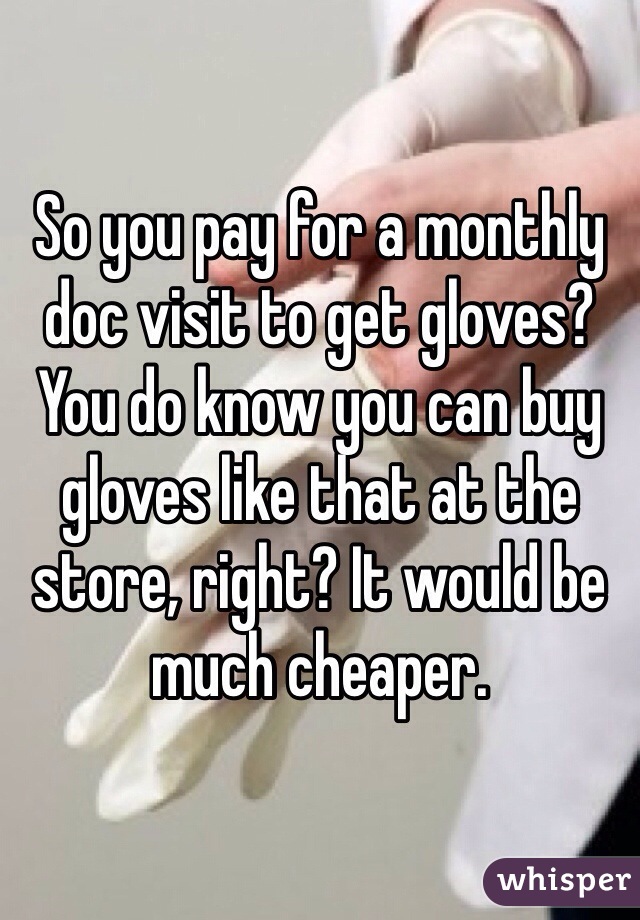 So you pay for a monthly doc visit to get gloves? You do know you can buy gloves like that at the store, right? It would be much cheaper.