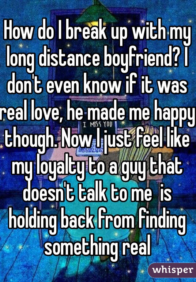 How do I break up with my long distance boyfriend? I don't even know if it was real love, he made me happy though. Now I just feel like my loyalty to a guy that doesn't talk to me  is holding back from finding something real