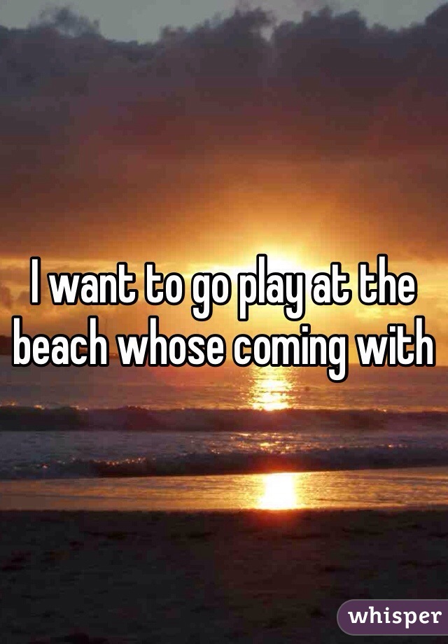 I want to go play at the beach whose coming with 