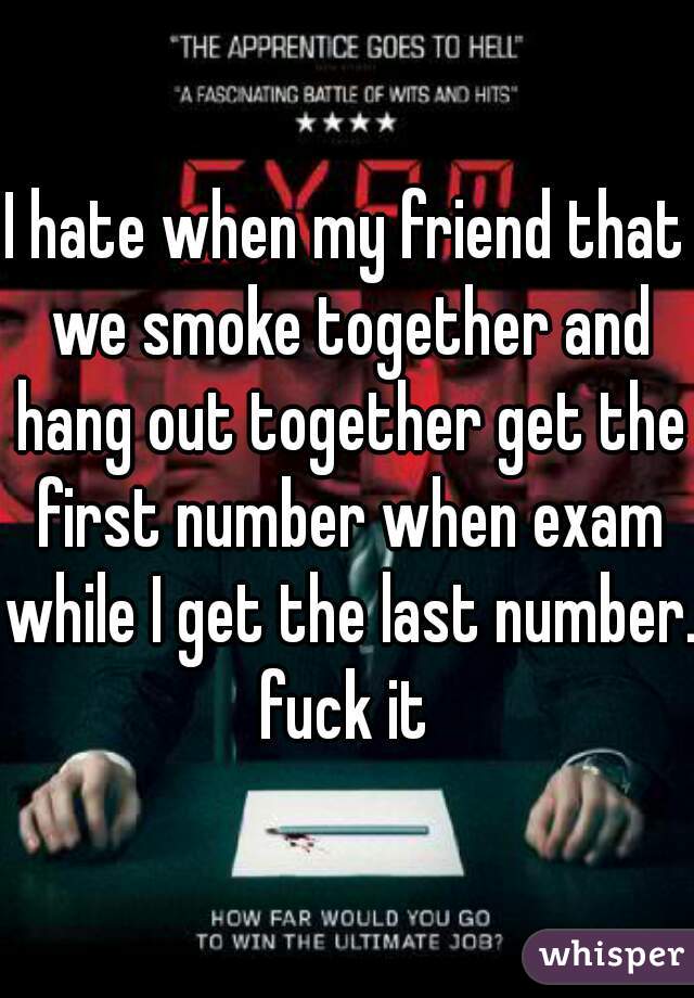I hate when my friend that we smoke together and hang out together get the first number when exam while I get the last number. fuck it 