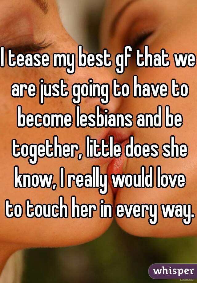 I tease my best gf that we are just going to have to become lesbians and be together, little does she know, I really would love to touch her in every way. 