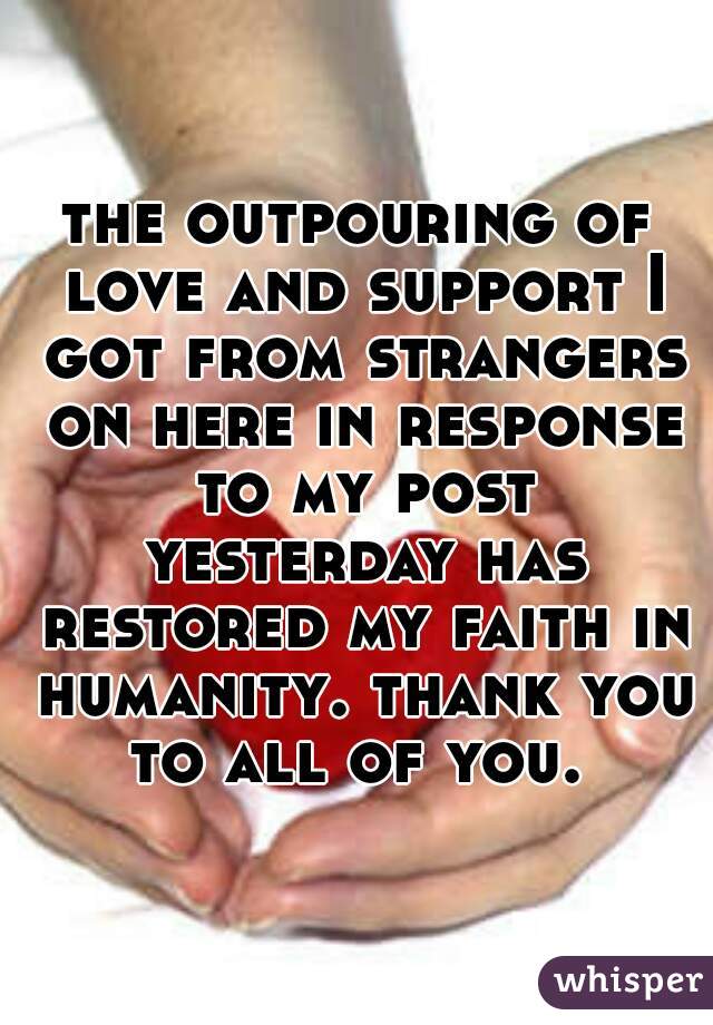 the outpouring of love and support I got from strangers on here in response to my post yesterday has restored my faith in humanity. thank you to all of you. 