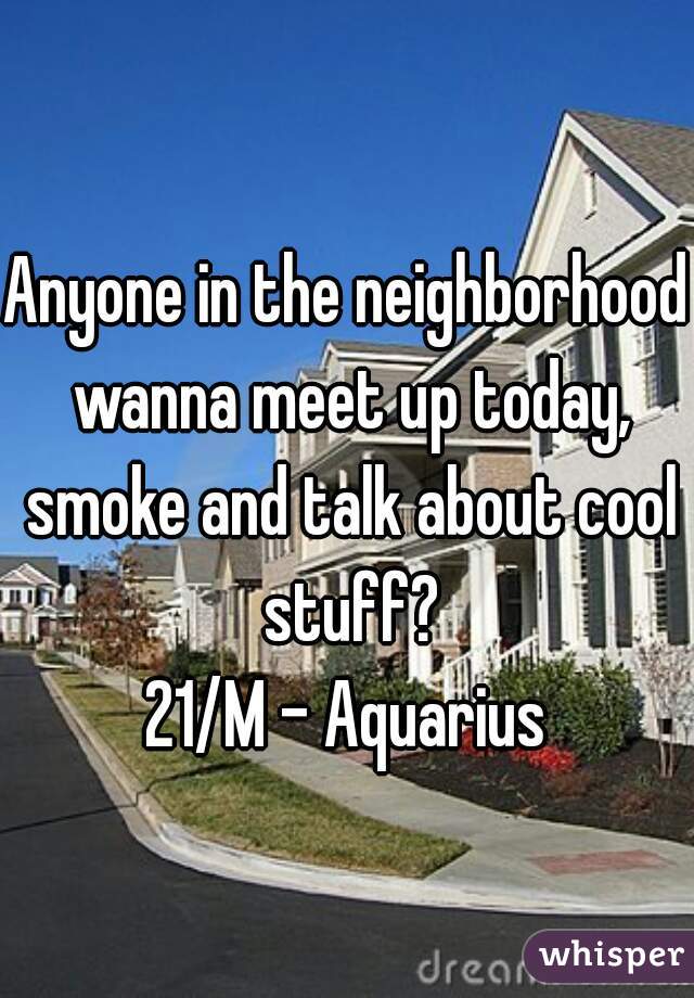 Anyone in the neighborhood wanna meet up today, smoke and talk about cool stuff?
21/M - Aquarius