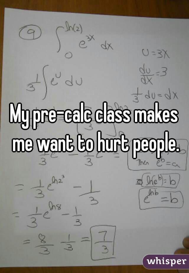 My pre-calc class makes me want to hurt people.