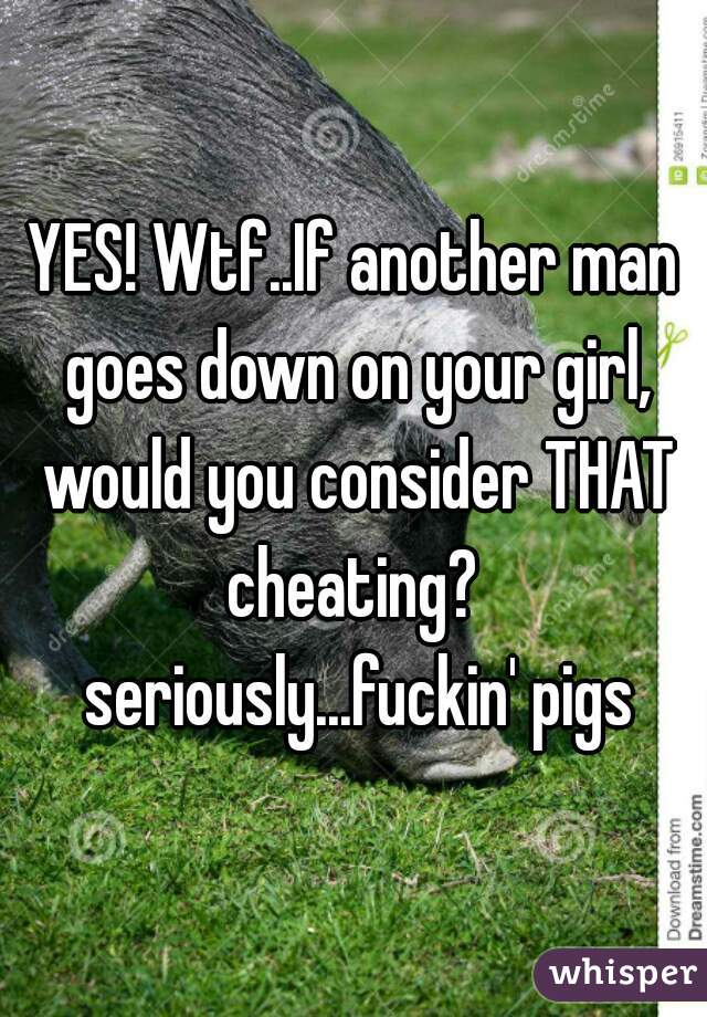 YES! Wtf..If another man goes down on your girl, would you consider THAT cheating?  seriously...fuckin' pigs