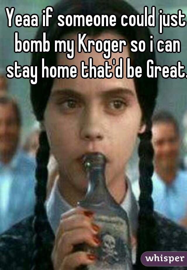 Yeaa if someone could just bomb my Kroger so i can stay home that'd be Great.