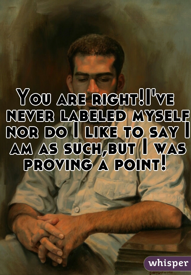 You are right!I've never labeled myself nor do I like to say I am as such,but I was proving a point! 