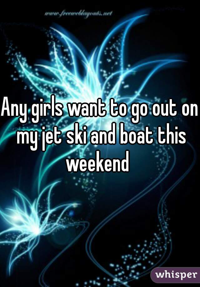 Any girls want to go out on my jet ski and boat this weekend  
