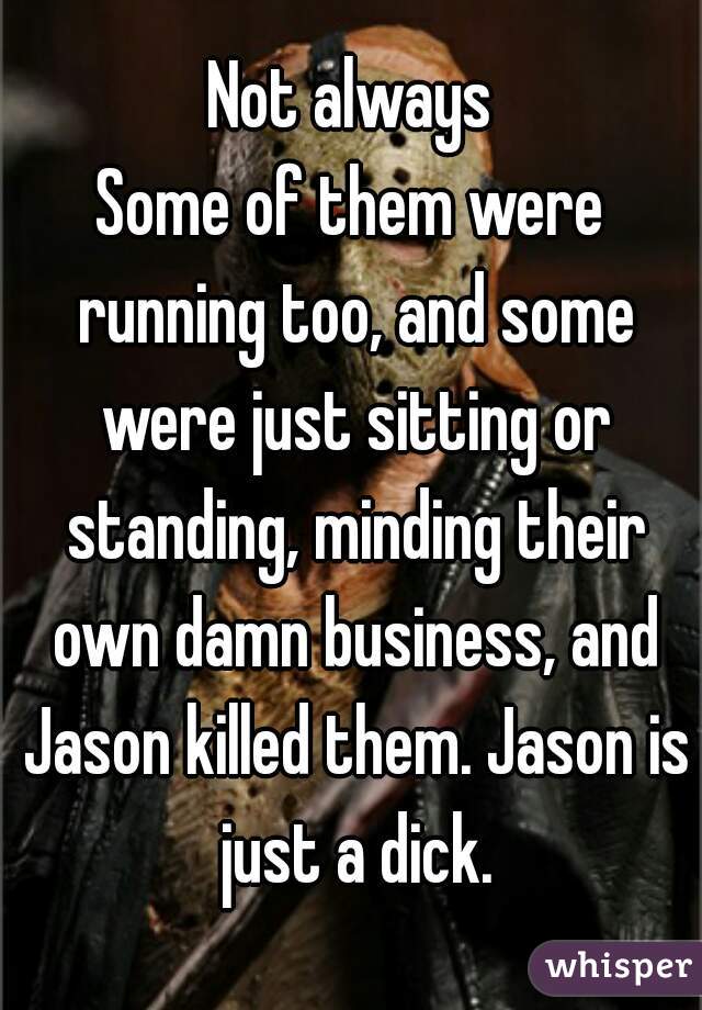 Not always
Some of them were running too, and some were just sitting or standing, minding their own damn business, and Jason killed them. Jason is just a dick.
