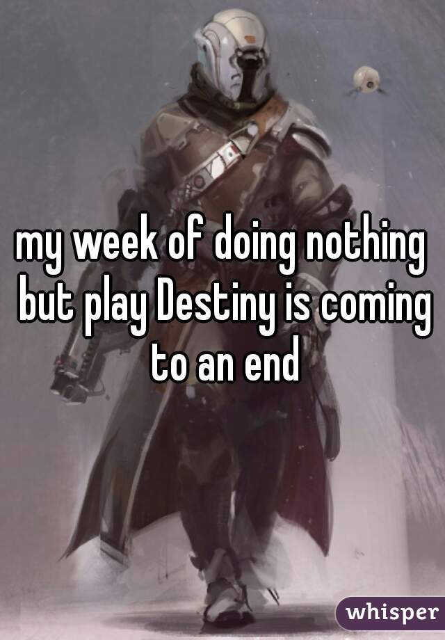 my week of doing nothing but play Destiny is coming to an end