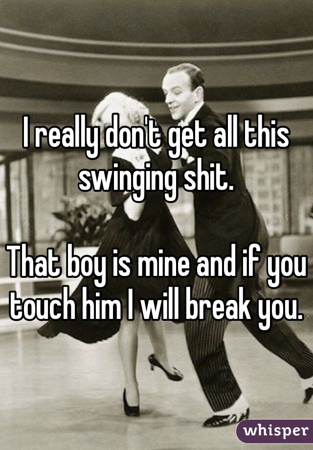 I really don't get all this swinging shit. 

That boy is mine and if you touch him I will break you. 
