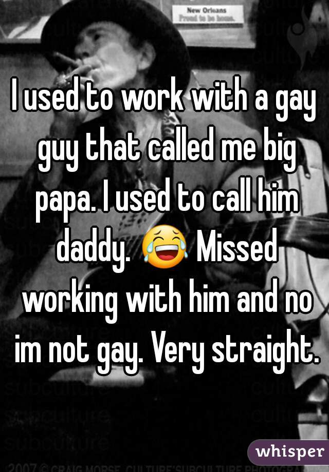 I used to work with a gay guy that called me big papa. I used to call him daddy. 😂 Missed working with him and no im not gay. Very straight.