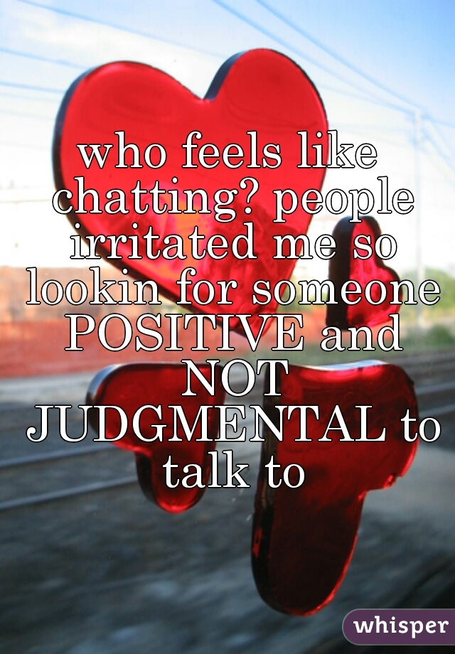 who feels like chatting? people irritated me so lookin for someone POSITIVE and NOT JUDGMENTAL to talk to