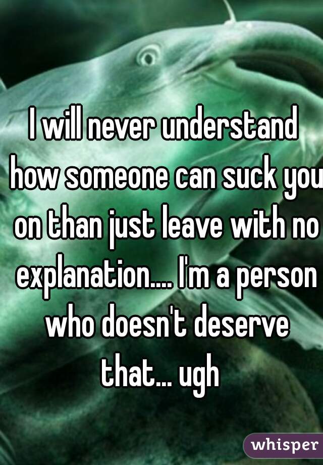 I will never understand how someone can suck you on than just leave with no explanation.... I'm a person who doesn't deserve that... ugh  