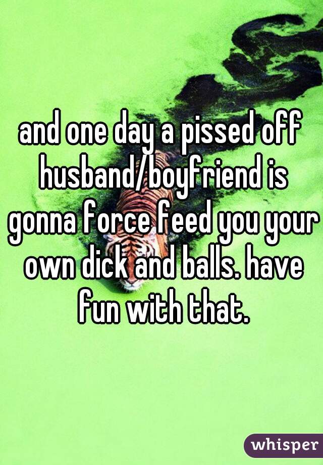 and one day a pissed off husband/boyfriend is gonna force feed you your own dick and balls. have fun with that.