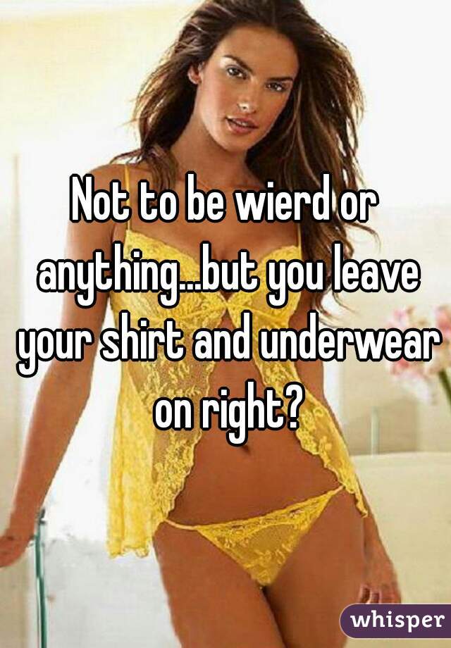 Not to be wierd or anything...but you leave your shirt and underwear on right?